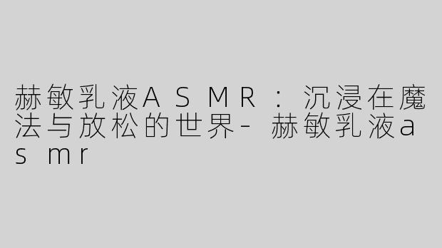 赫敏乳液ASMR：沉浸在魔法与放松的世界-赫敏乳液asmr