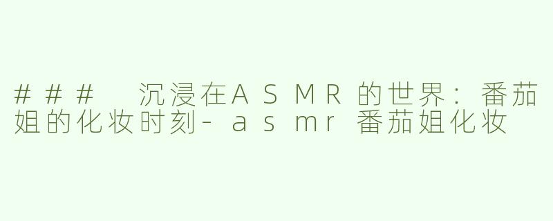 ### 沉浸在ASMR的世界：番茄姐的化妆时刻-asmr番茄姐化妆