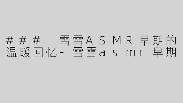 ### 雪雪ASMR早期的温暖回忆-雪雪asmr早期