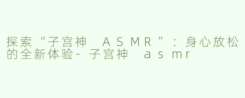 探索“子宫神 ASMR”：身心放松的全新体验-子宫神 asmr