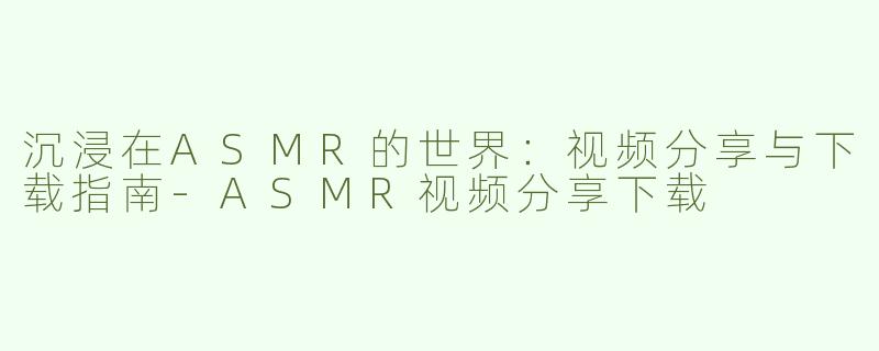 沉浸在ASMR的世界：视频分享与下载指南-ASMR视频分享下载