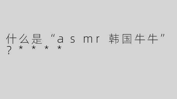 什么是“asmr韩国牛牛”？****