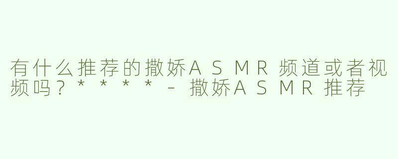 有什么推荐的撒娇ASMR频道或者视频吗？****