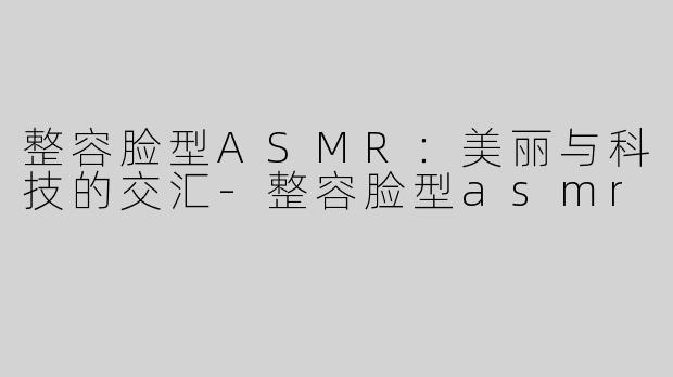 整容脸型ASMR：美丽与科技的交汇-整容脸型asmr