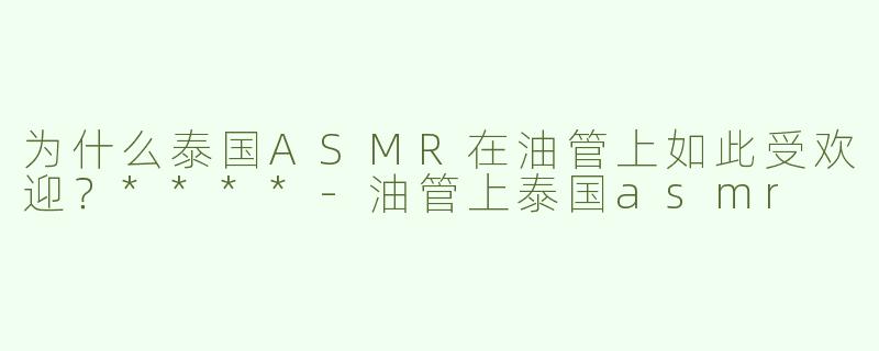 为什么泰国ASMR在油管上如此受欢迎？****-油管上泰国asmr