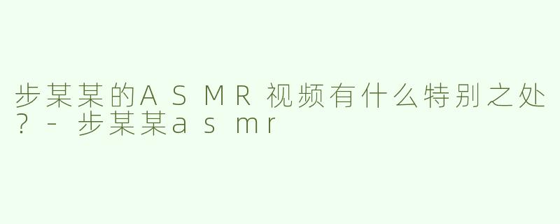 步某某的ASMR视频有什么特别之处？