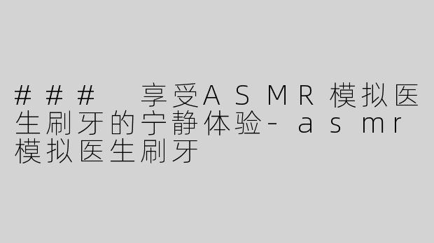 ### 享受ASMR模拟医生刷牙的宁静体验