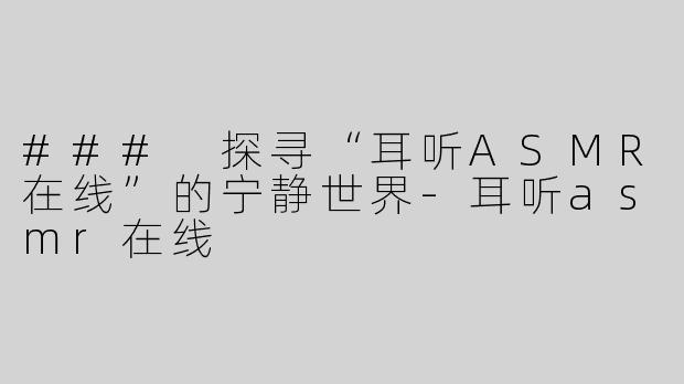 ### 探寻“耳听ASMR在线”的宁静世界-耳听asmr在线