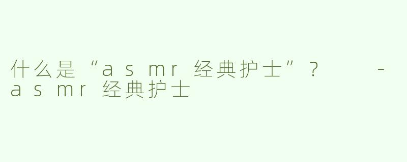 什么是“asmr经典护士”？  