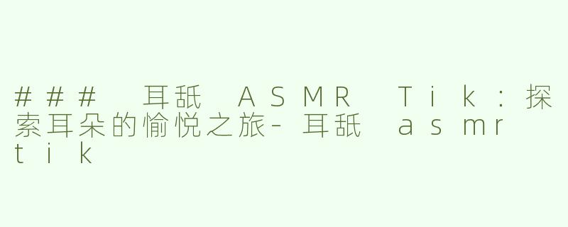 ### 耳舐 ASMR Tik：探索耳朵的愉悦之旅-耳舐 asmr tik