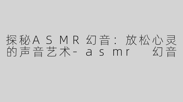 探秘ASMR幻音：放松心灵的声音艺术-asmr 幻音