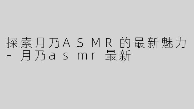 探索月乃ASMR的最新魅力-月乃asmr最新