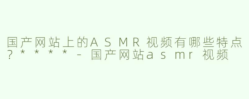 国产网站上的ASMR视频有哪些特点？****