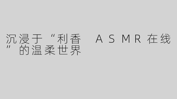 沉浸于“利香 ASMR在线”的温柔世界