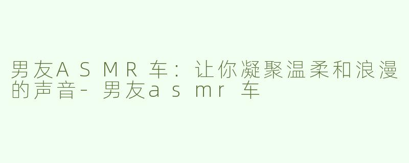 男友ASMR车：让你凝聚温柔和浪漫的声音-男友asmr车