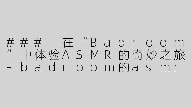 ### 在“Badroom”中体验ASMR的奇妙之旅