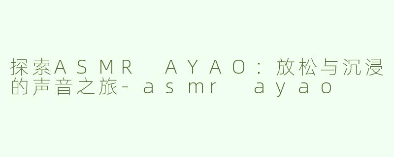 探索ASMR AYAO：放松与沉浸的声音之旅-asmr ayao