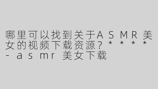 哪里可以找到关于ASMR美女的视频下载资源？****