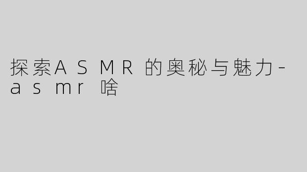 探索ASMR的奥秘与魅力-asmr啥