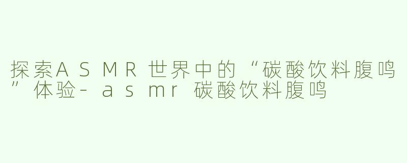 探索ASMR世界中的“碳酸饮料腹鸣”体验-asmr碳酸饮料腹鸣