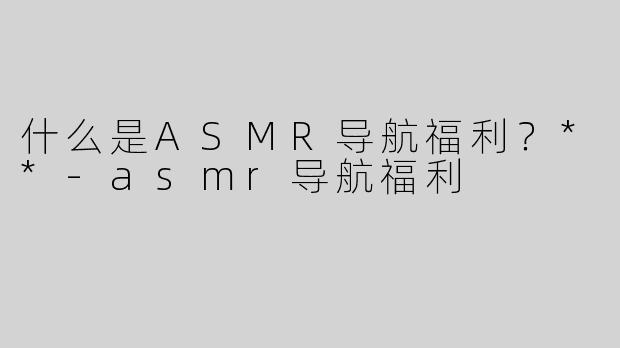 什么是ASMR导航福利？**