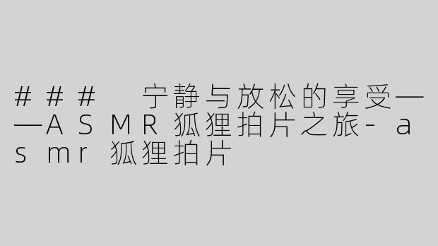 ### 宁静与放松的享受——ASMR狐狸拍片之旅-asmr狐狸拍片
