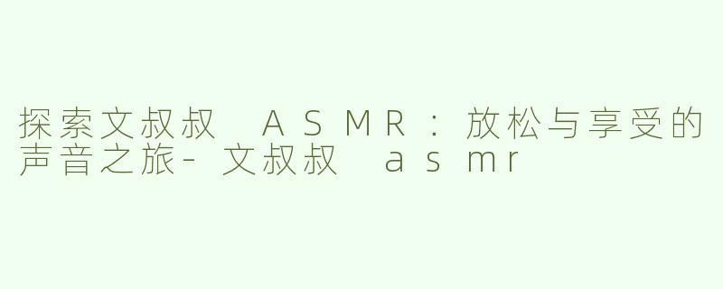 探索文叔叔 ASMR：放松与享受的声音之旅-文叔叔 asmr