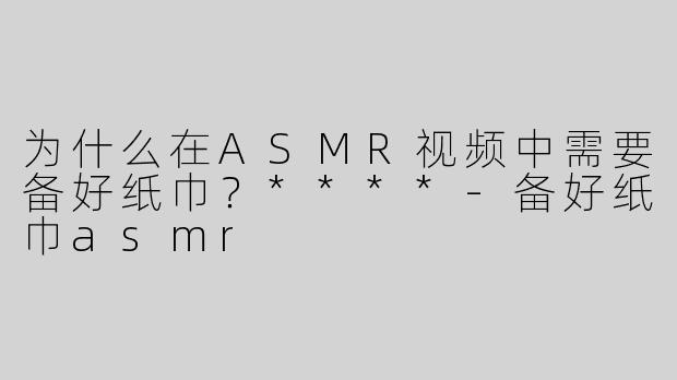 为什么在ASMR视频中需要备好纸巾？****