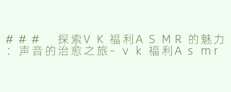 ### 探索VK福利ASMR的魅力：声音的治愈之旅-vk福利Asmr