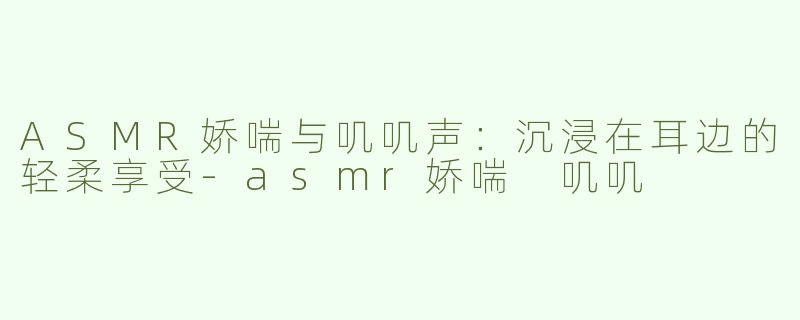 ASMR娇喘与叽叽声：沉浸在耳边的轻柔享受-asmr娇喘 叽叽