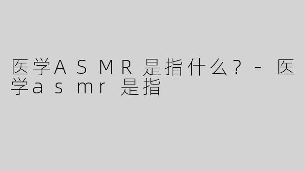 医学ASMR是指什么？-医学asmr是指