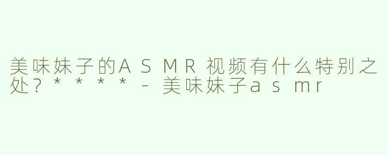 美味妹子的ASMR视频有什么特别之处？****