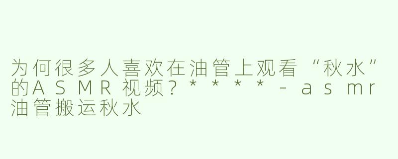 为何很多人喜欢在油管上观看“秋水”的ASMR视频？****