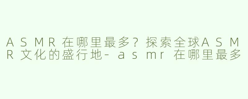 ASMR在哪里最多？探索全球ASMR文化的盛行地