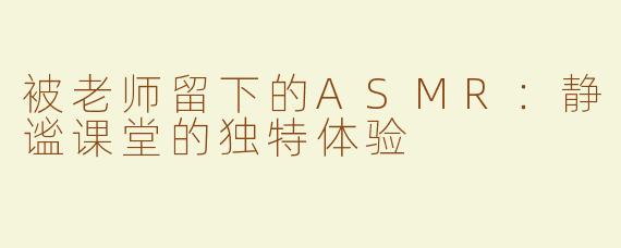 被老师留下的ASMR：静谧课堂的独特体验