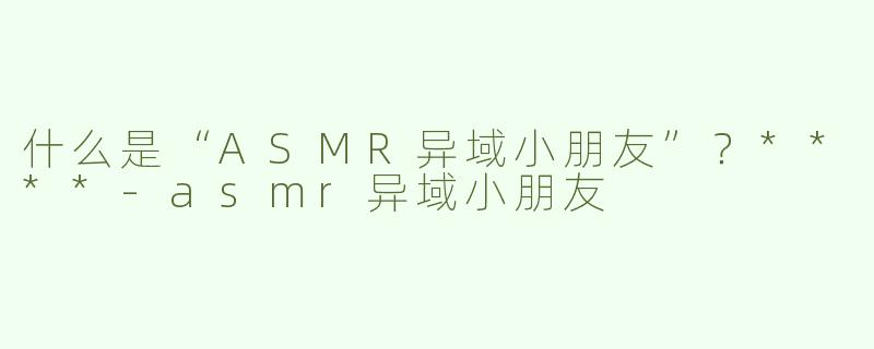什么是“ASMR异域小朋友”？****