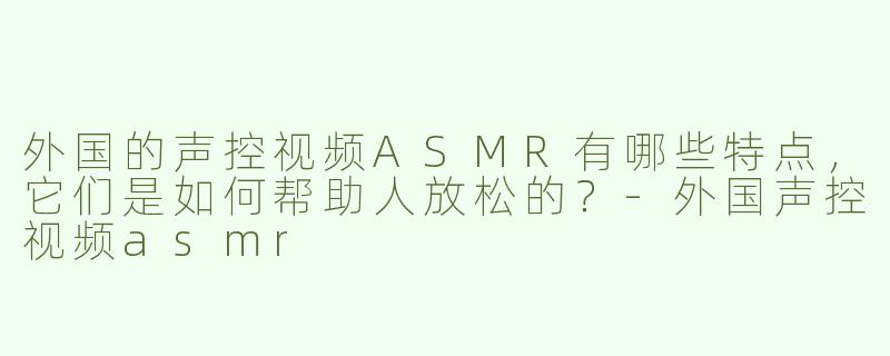 外国的声控视频ASMR有哪些特点，它们是如何帮助人放松的？