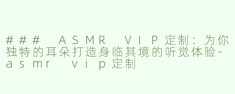 ### ASMR VIP定制：为你独特的耳朵打造身临其境的听觉体验-asmr vip定制