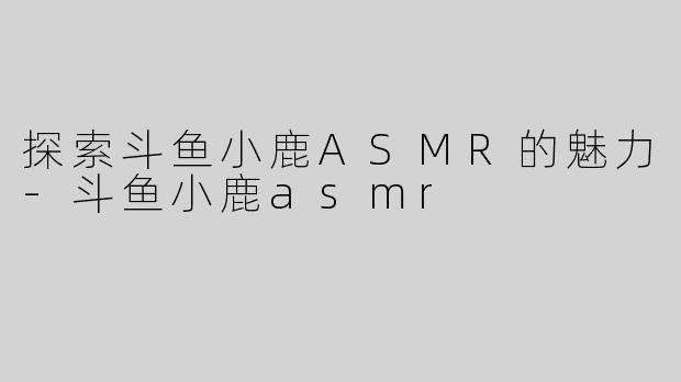 探索斗鱼小鹿ASMR的魅力-斗鱼小鹿asmr