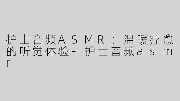 护士音频ASMR：温暖疗愈的听觉体验-护士音频asmr