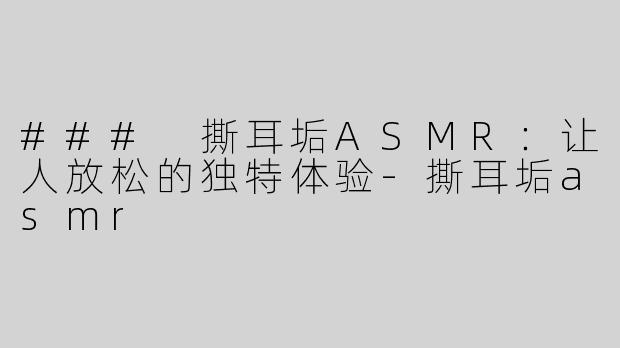 ### 撕耳垢ASMR：让人放松的独特体验-撕耳垢asmr