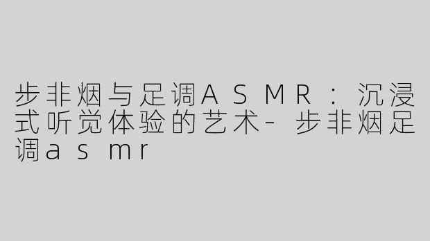 步非烟与足调ASMR：沉浸式听觉体验的艺术-步非烟足调asmr
