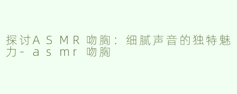 探讨ASMR吻胸：细腻声音的独特魅力-asmr吻胸