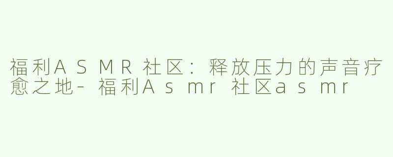 福利ASMR社区：释放压力的声音疗愈之地-福利Asmr社区asmr