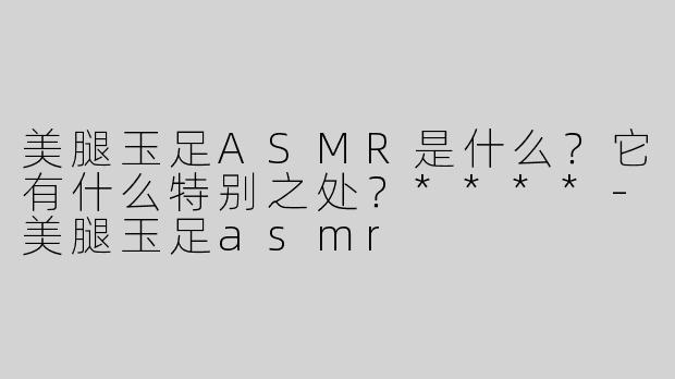 美腿玉足ASMR是什么？它有什么特别之处？****