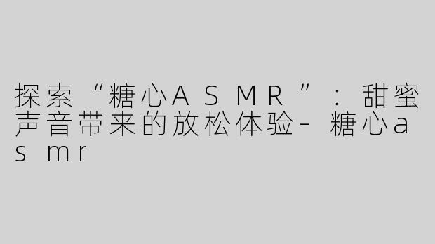 探索“糖心ASMR”：甜蜜声音带来的放松体验-糖心asmr