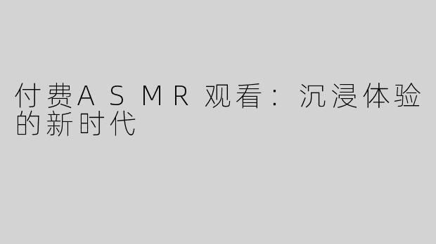 付费ASMR观看：沉浸体验的新时代