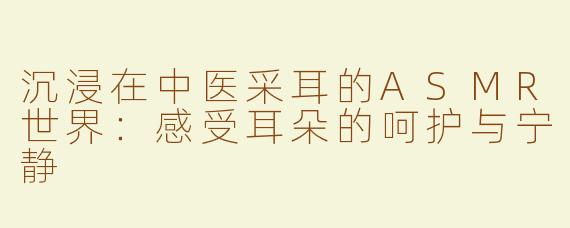 沉浸在中医采耳的ASMR世界：感受耳朵的呵护与宁静