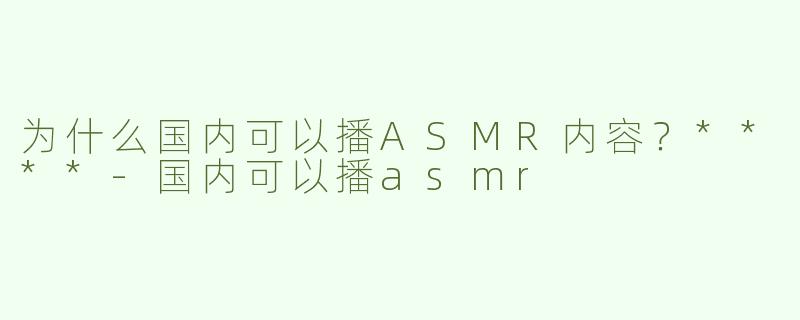 为什么国内可以播ASMR内容？****