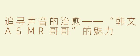 追寻声音的治愈——“韩文ASMR哥哥”的魅力